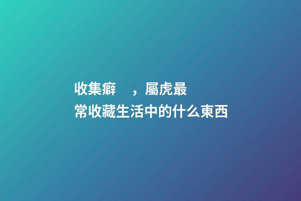 收集癖，屬虎最常收藏生活中的什么東西